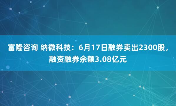 富隆咨询 纳微科技：6月17日融券卖出2300股，融资融券余额3.08亿元