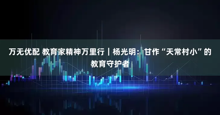 万无优配 教育家精神万里行｜杨光明：甘作“天常村小”的教育守护者