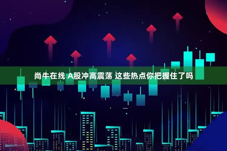 尚牛在线 A股冲高震荡 这些热点你把握住了吗