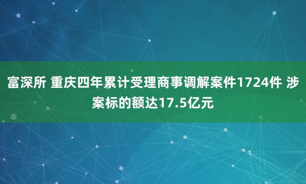 富深所 重庆四年累计受理商事调解案件1724件 涉案标的额达17.5亿元