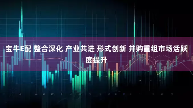 宝牛E配 整合深化 产业共进 形式创新 并购重组市场活跃度提升