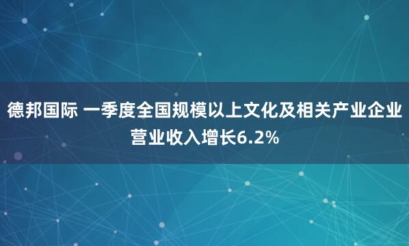 德邦国际 一季度全国规模以上文化及相关产业企业营业收入增长6.2%