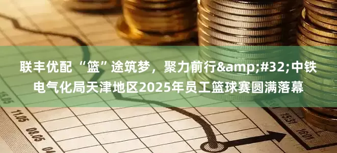联丰优配 “篮”途筑梦，聚力前行 中铁电气化局天津地区2025年员工篮球赛圆满落幕
