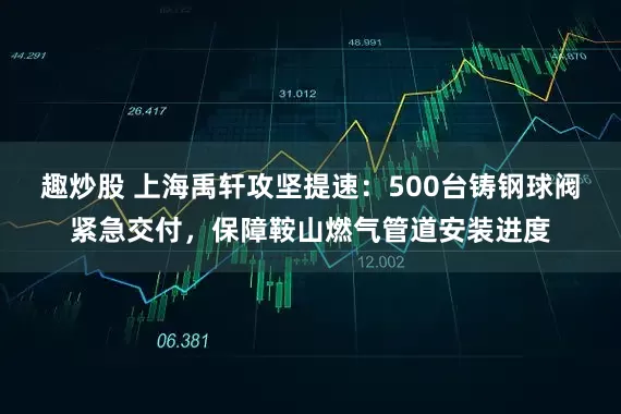 趣炒股 上海禹轩攻坚提速：500台铸钢球阀紧急交付，保障鞍山燃气管道安装进度