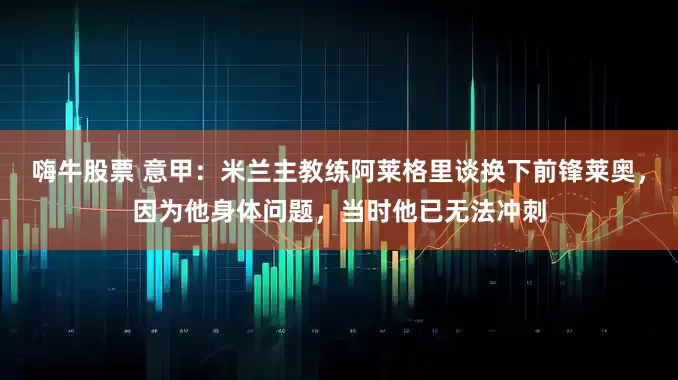 嗨牛股票 意甲：米兰主教练阿莱格里谈换下前锋莱奥，因为他身体问题，当时他已无法冲刺