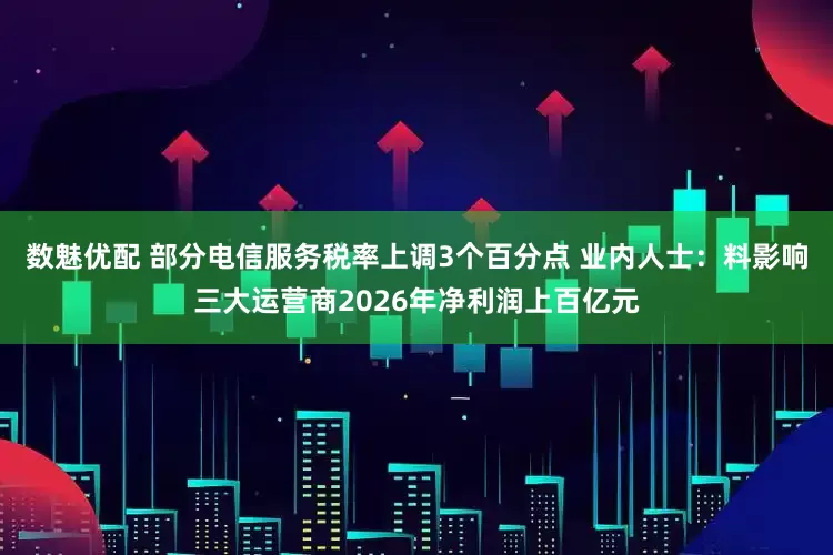 数魅优配 部分电信服务税率上调3个百分点 业内人士：料影响三大运营商2026年净利润上百亿元