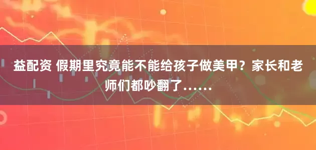 益配资 假期里究竟能不能给孩子做美甲？家长和老师们都吵翻了……